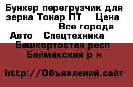 Бункер-перегрузчик для зерна Тонар ПТ5 › Цена ­ 2 040 000 - Все города Авто » Спецтехника   . Башкортостан респ.,Баймакский р-н